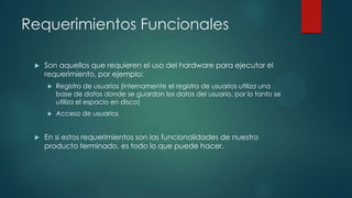 Requerimientos Funcionales


Son aquellos que requieren el uso del hardware para ejecutar el
requerimiento, por ejemplo:






Registro de usuarios (internamente el registro de usuarios utiliza una
base de datos donde se guardan los datos del usuario, por lo tanto se
utiliza el espacio en disco)
Acceso de usuarios

En si estos requerimientos son las funcionalidades de nuestro
producto terminado, es todo lo que puede hacer.

 