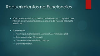 Requerimientos no Funcionales


Básicamente son los procesos, ambientes, etc.; aquellos que
influyen en el funcionamiento correcto de nuestro producto
terminado.



Por ejemplo:


Nuestro producto requiere Memoria RAM mínima de 2GB



Sistema operativo Windows 8



Conexión a internet mínimo 128Kbps



Explorador Firefox.

 