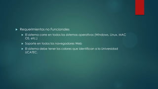 

Requerimientos no Funcionales


El sistema corre en todos los sistemas operativos (Windows, Linux, MAC
OS, etc.)



Soporte en todos los navegadores Web



El sistema debe tener los colores que identifican a la Universidad
UCATEC.

 