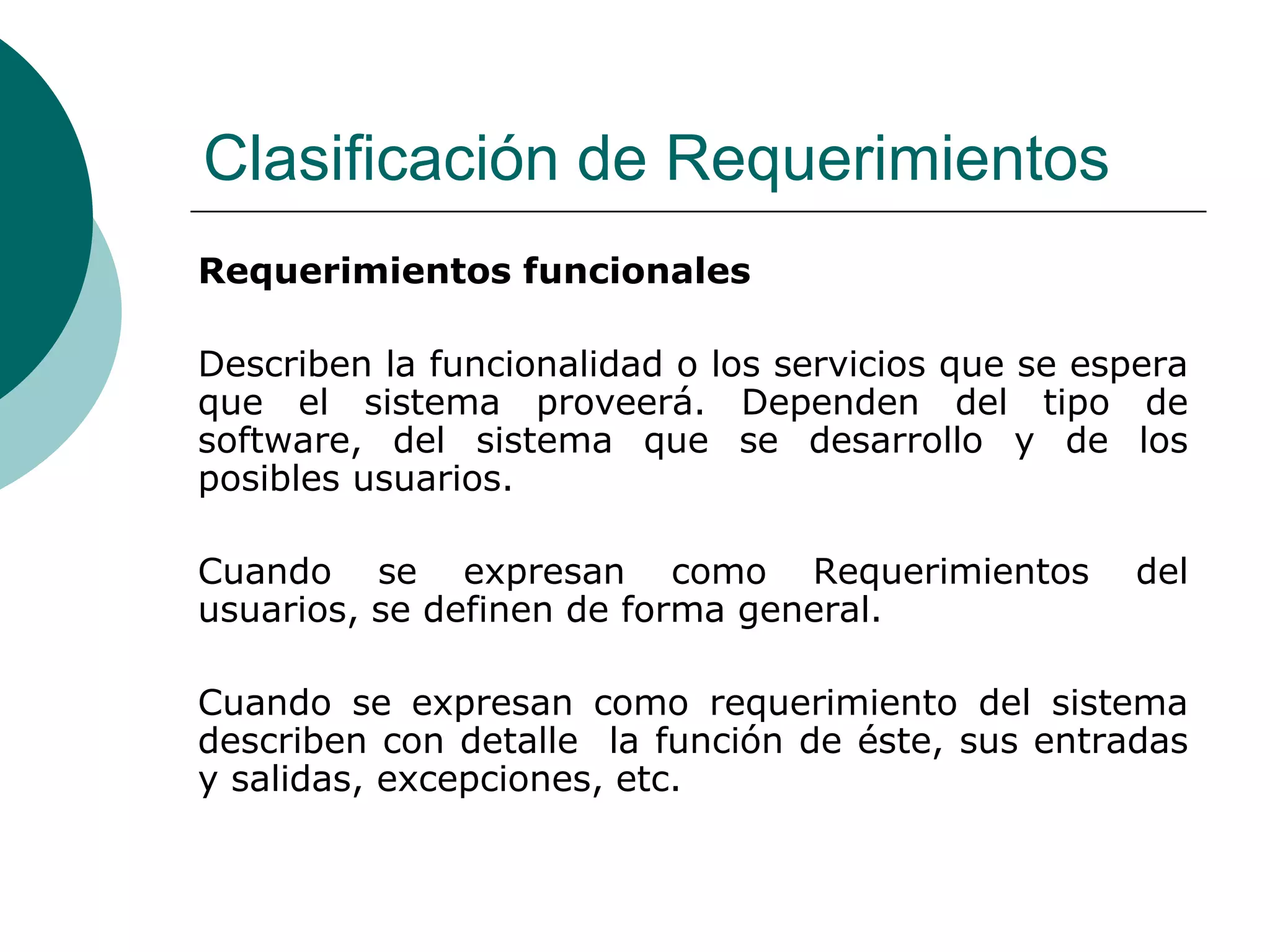 Clasificación de Requerimientos
Requerimientos funcionales
Describen la funcionalidad o los servicios que se espera
que el sistema proveerá. Dependen del tipo de
software, del sistema que se desarrollo y de los
posibles usuarios.
Cuando se expresan como Requerimientos del
usuarios, se definen de forma general.
Cuando se expresan como requerimiento del sistema
describen con detalle la función de éste, sus entradas
y salidas, excepciones, etc.
 