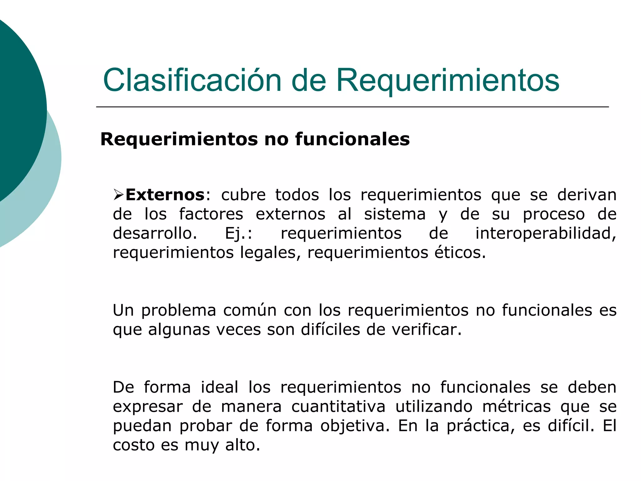 Clasificación de Requerimientos
Requerimientos no funcionales
Externos: cubre todos los requerimientos que se derivan
de los factores externos al sistema y de su proceso de
desarrollo. Ej.: requerimientos de interoperabilidad,
requerimientos legales, requerimientos éticos.
Un problema común con los requerimientos no funcionales es
que algunas veces son difíciles de verificar.
De forma ideal los requerimientos no funcionales se deben
expresar de manera cuantitativa utilizando métricas que se
puedan probar de forma objetiva. En la práctica, es difícil. El
costo es muy alto.
 