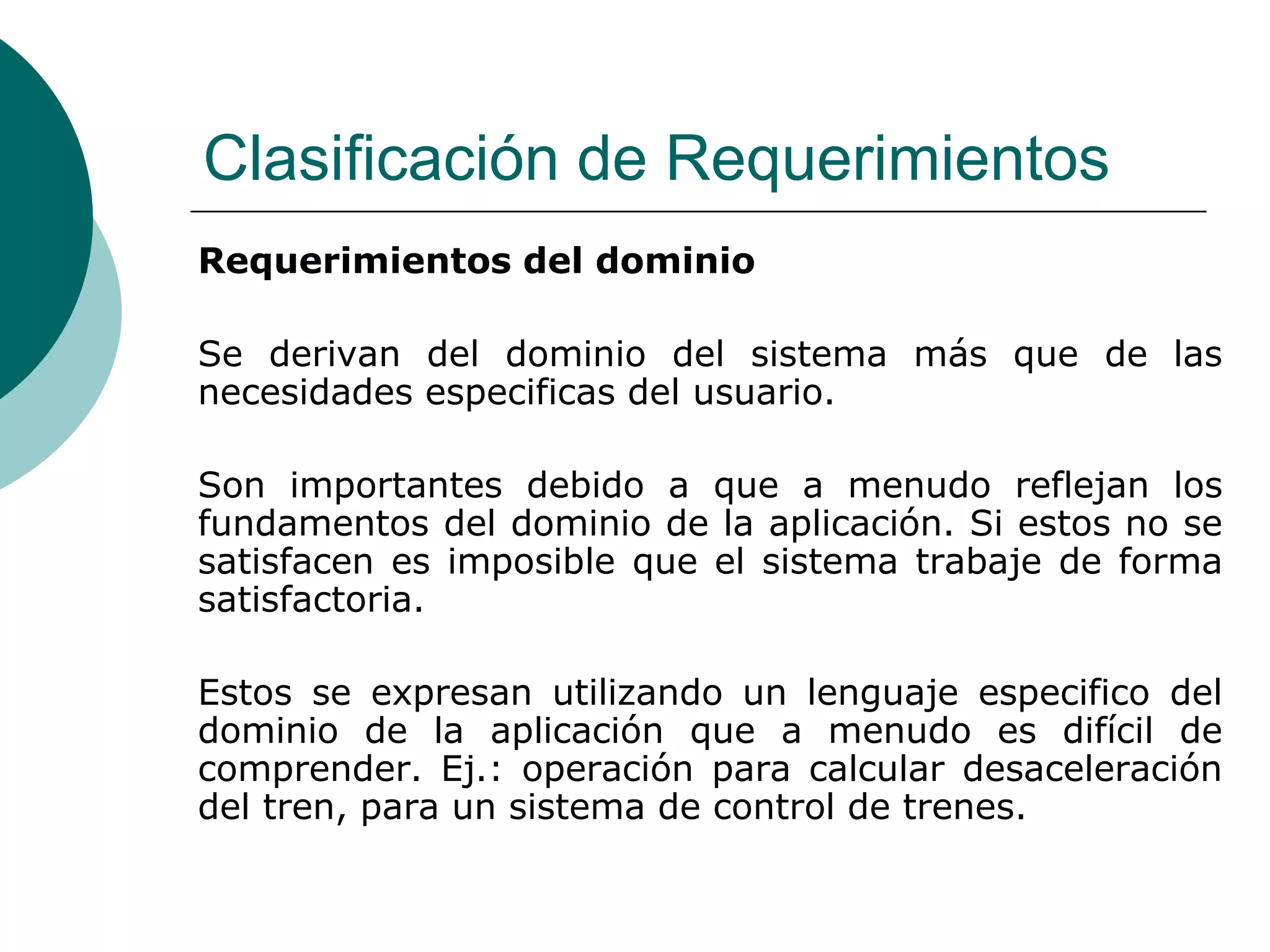 Clasificación de Requerimientos
Requerimientos del dominio
Se derivan del dominio del sistema más que de las
necesidades especificas del usuario.
Son importantes debido a que a menudo reflejan los
fundamentos del dominio de la aplicación. Si estos no se
satisfacen es imposible que el sistema trabaje de forma
satisfactoria.
Estos se expresan utilizando un lenguaje especifico del
dominio de la aplicación que a menudo es difícil de
comprender. Ej.: operación para calcular desaceleración
del tren, para un sistema de control de trenes.
 