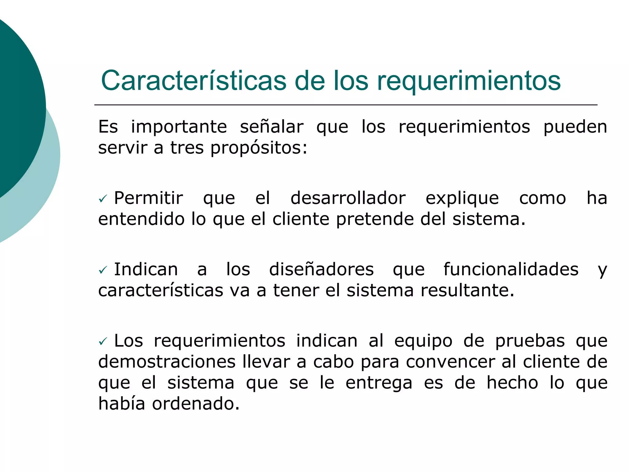 Características de los requerimientos
Es importante señalar que los requerimientos pueden
servir a tres propósitos:
 Permitir que el desarrollador explique como ha
entendido lo que el cliente pretende del sistema.
 Indican a los diseñadores que funcionalidades y
características va a tener el sistema resultante.
 Los requerimientos indican al equipo de pruebas que
demostraciones llevar a cabo para convencer al cliente de
que el sistema que se le entrega es de hecho lo que
había ordenado.
 