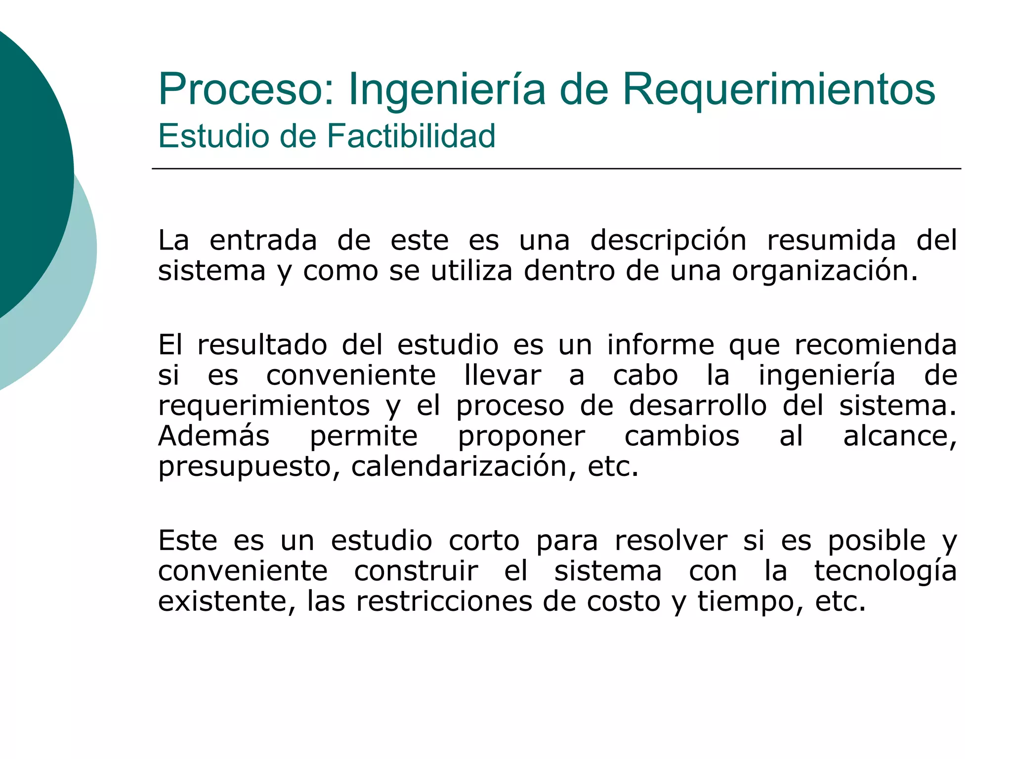 Proceso: Ingeniería de Requerimientos
Estudio de Factibilidad
La entrada de este es una descripción resumida del
sistema y como se utiliza dentro de una organización.
El resultado del estudio es un informe que recomienda
si es conveniente llevar a cabo la ingeniería de
requerimientos y el proceso de desarrollo del sistema.
Además permite proponer cambios al alcance,
presupuesto, calendarización, etc.
Este es un estudio corto para resolver si es posible y
conveniente construir el sistema con la tecnología
existente, las restricciones de costo y tiempo, etc.
 