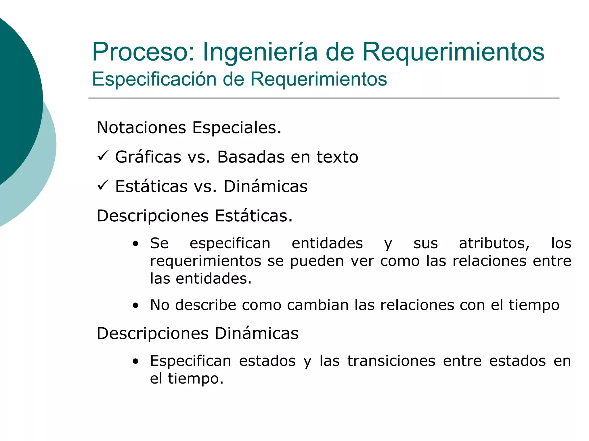 Proceso: Ingeniería de Requerimientos
Especificación de Requerimientos
Notaciones Especiales.
 Gráficas vs. Basadas en texto
 Estáticas vs. Dinámicas
Descripciones Estáticas.
• Se especifican entidades y sus atributos, los
requerimientos se pueden ver como las relaciones entre
las entidades.
• No describe como cambian las relaciones con el tiempo
Descripciones Dinámicas
• Especifican estados y las transiciones entre estados en
el tiempo.
 
