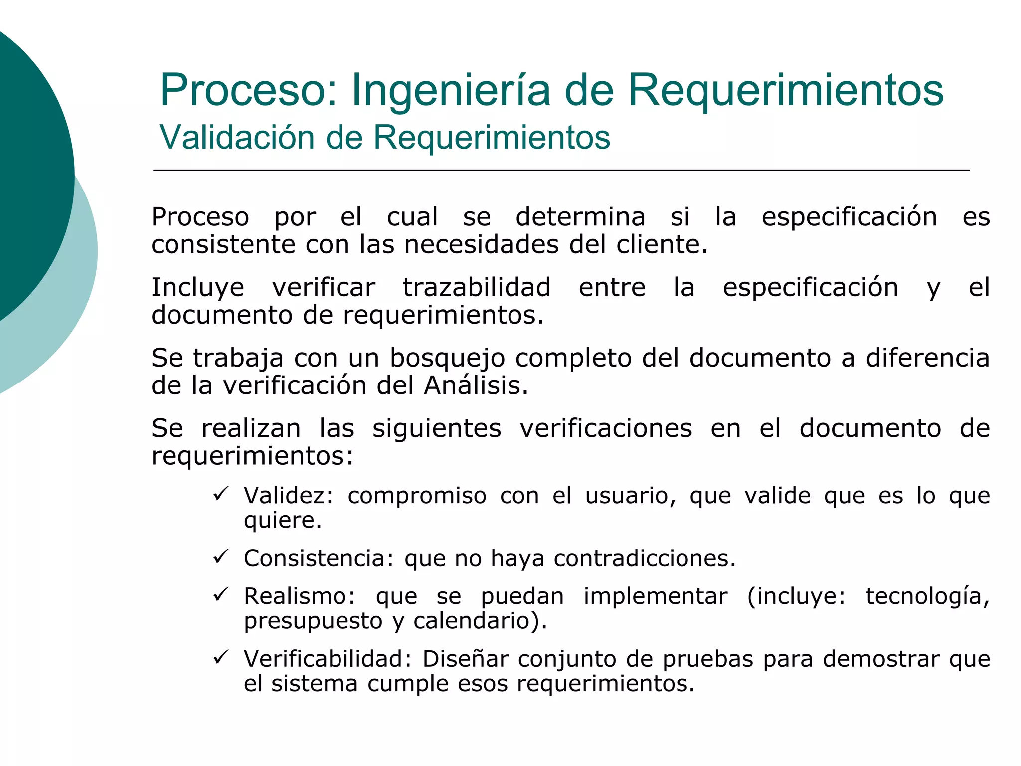 Proceso: Ingeniería de Requerimientos
Validación de Requerimientos
Proceso por el cual se determina si la especificación es
consistente con las necesidades del cliente.
Incluye verificar trazabilidad entre la especificación y el
documento de requerimientos.
Se trabaja con un bosquejo completo del documento a diferencia
de la verificación del Análisis.
Se realizan las siguientes verificaciones en el documento de
requerimientos:
 Validez: compromiso con el usuario, que valide que es lo que
quiere.
 Consistencia: que no haya contradicciones.
 Realismo: que se puedan implementar (incluye: tecnología,
presupuesto y calendario).
 Verificabilidad: Diseñar conjunto de pruebas para demostrar que
el sistema cumple esos requerimientos.
 