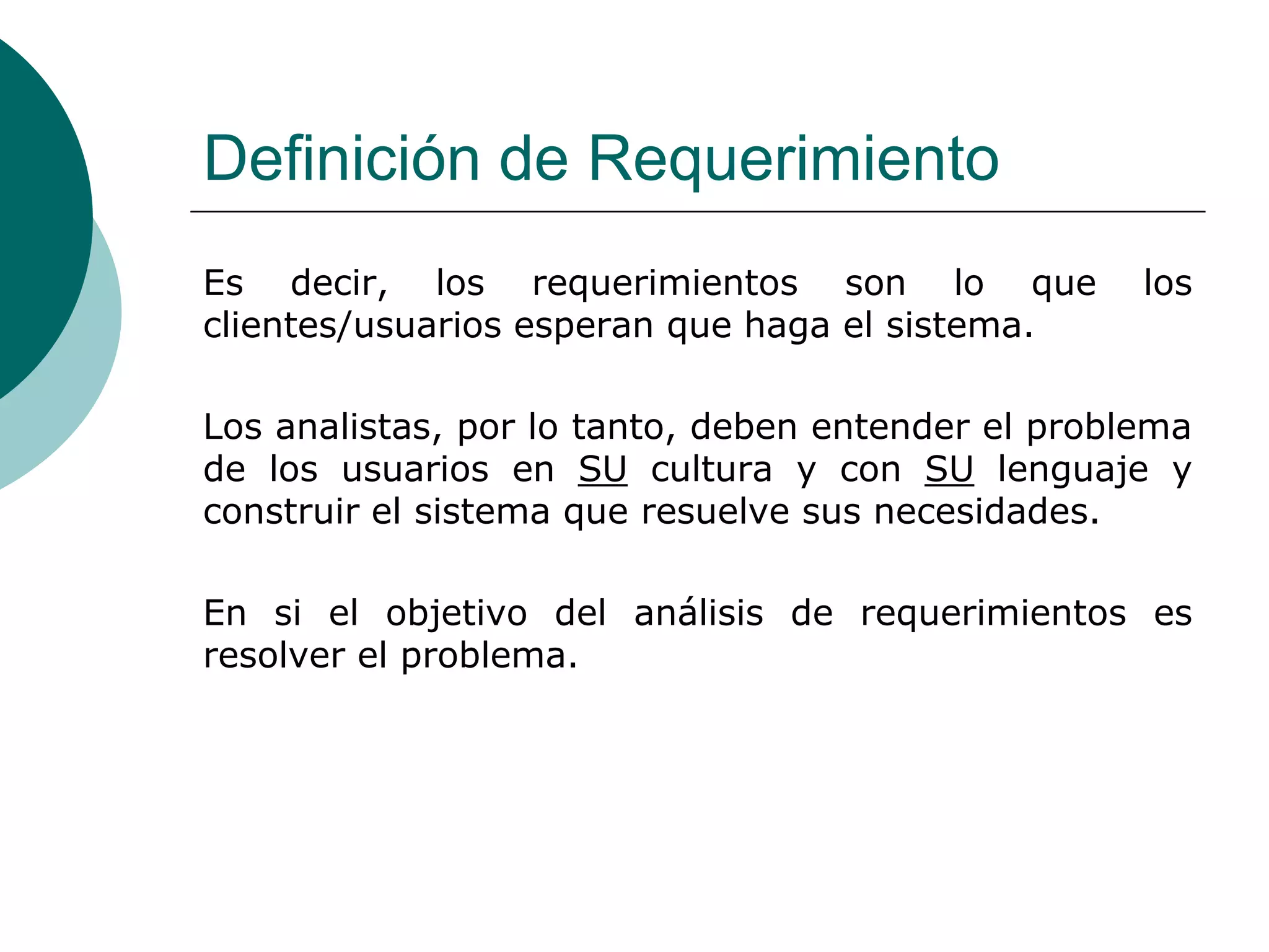 Definición de Requerimiento
Es decir, los requerimientos son lo que los
clientes/usuarios esperan que haga el sistema.
Los analistas, por lo tanto, deben entender el problema
de los usuarios en SU cultura y con SU lenguaje y
construir el sistema que resuelve sus necesidades.
En si el objetivo del análisis de requerimientos es
resolver el problema.
 