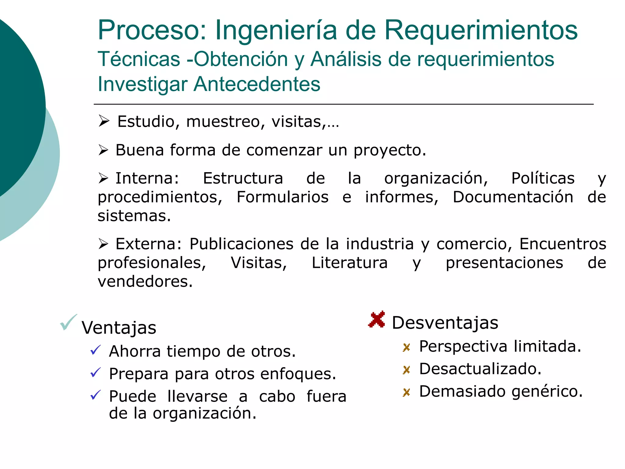 Proceso: Ingeniería de Requerimientos
Técnicas -Obtención y Análisis de requerimientos
Investigar Antecedentes
 Estudio, muestreo, visitas,…
 Buena forma de comenzar un proyecto.
 Interna: Estructura de la organización, Políticas y
procedimientos, Formularios e informes, Documentación de
sistemas.
 Externa: Publicaciones de la industria y comercio, Encuentros
profesionales, Visitas, Literatura y presentaciones de
vendedores.
Ventajas
 Ahorra tiempo de otros.
 Prepara para otros enfoques.
 Puede llevarse a cabo fuera
de la organización.
Desventajas
Perspectiva limitada.
Desactualizado.
Demasiado genérico.
 