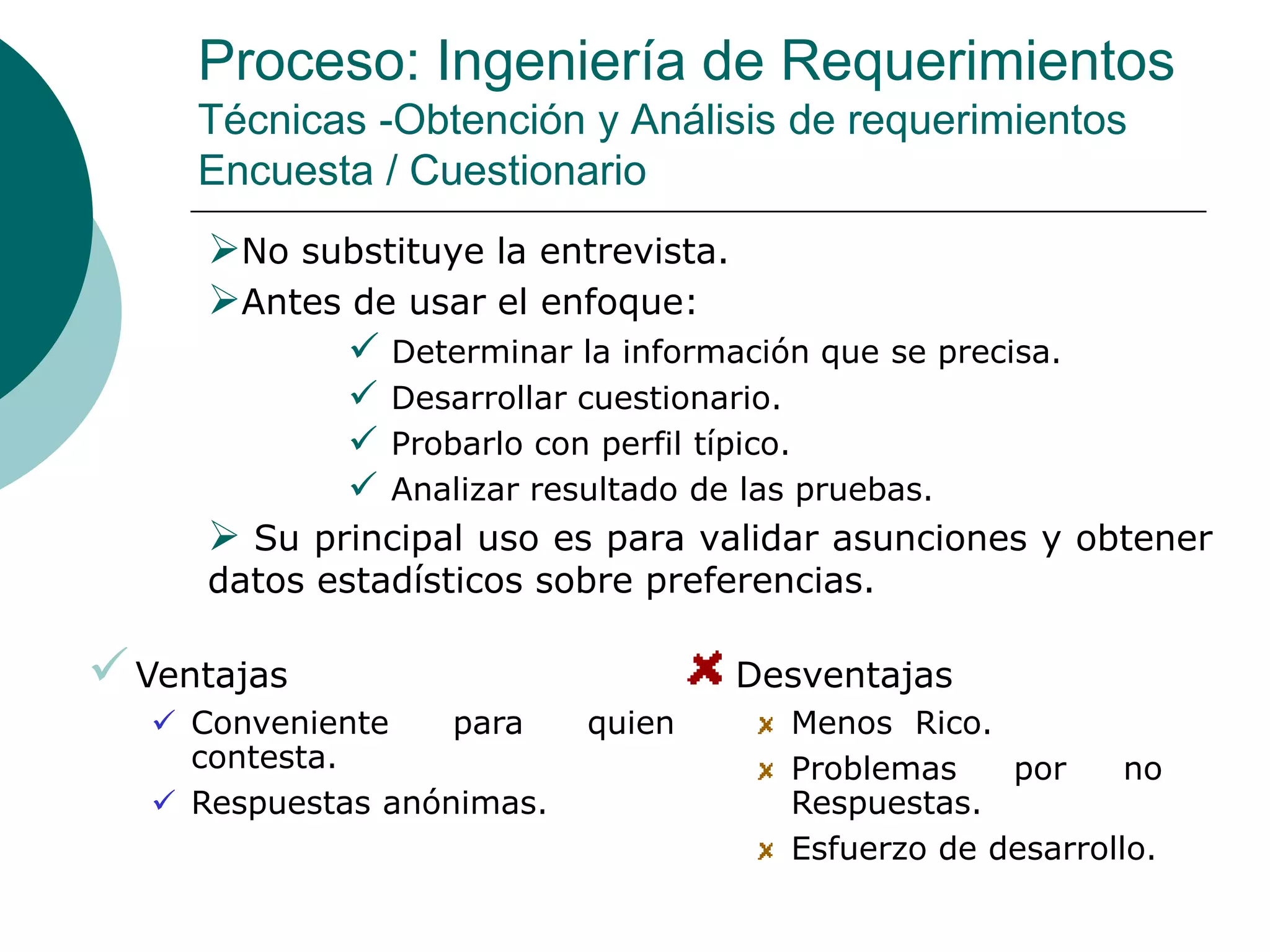 Proceso: Ingeniería de Requerimientos
Técnicas -Obtención y Análisis de requerimientos
Encuesta / Cuestionario
No substituye la entrevista.
Antes de usar el enfoque:
 Determinar la información que se precisa.
 Desarrollar cuestionario.
 Probarlo con perfil típico.
 Analizar resultado de las pruebas.
 Su principal uso es para validar asunciones y obtener
datos estadísticos sobre preferencias.
Ventajas
 Conveniente para quien
contesta.
 Respuestas anónimas.
Desventajas
Menos Rico.
Problemas por no
Respuestas.
Esfuerzo de desarrollo.
 