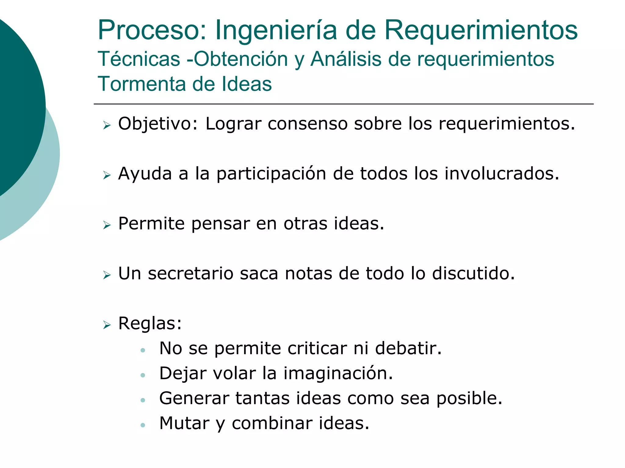 Proceso: Ingeniería de Requerimientos
Técnicas -Obtención y Análisis de requerimientos
Tormenta de Ideas
 Objetivo: Lograr consenso sobre los requerimientos.
 Ayuda a la participación de todos los involucrados.
 Permite pensar en otras ideas.
 Un secretario saca notas de todo lo discutido.
 Reglas:
• No se permite criticar ni debatir.
• Dejar volar la imaginación.
• Generar tantas ideas como sea posible.
• Mutar y combinar ideas.
 