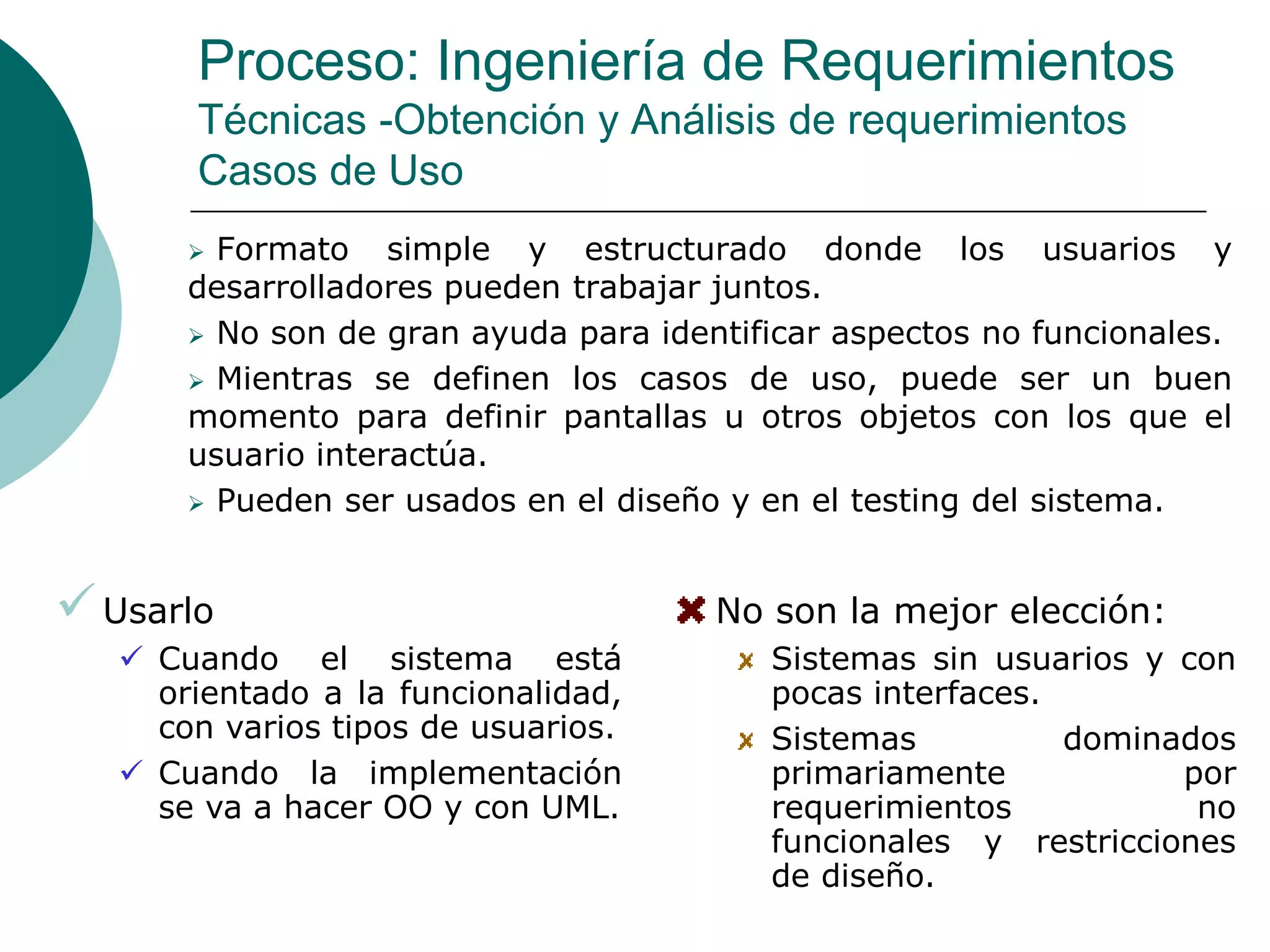 Proceso: Ingeniería de Requerimientos
Técnicas -Obtención y Análisis de requerimientos
Casos de Uso
 Formato simple y estructurado donde los usuarios y
desarrolladores pueden trabajar juntos.
 No son de gran ayuda para identificar aspectos no funcionales.
 Mientras se definen los casos de uso, puede ser un buen
momento para definir pantallas u otros objetos con los que el
usuario interactúa.
 Pueden ser usados en el diseño y en el testing del sistema.
Usarlo
 Cuando el sistema está
orientado a la funcionalidad,
con varios tipos de usuarios.
 Cuando la implementación
se va a hacer OO y con UML.
No son la mejor elección:
Sistemas sin usuarios y con
pocas interfaces.
Sistemas dominados
primariamente por
requerimientos no
funcionales y restricciones
de diseño.
 