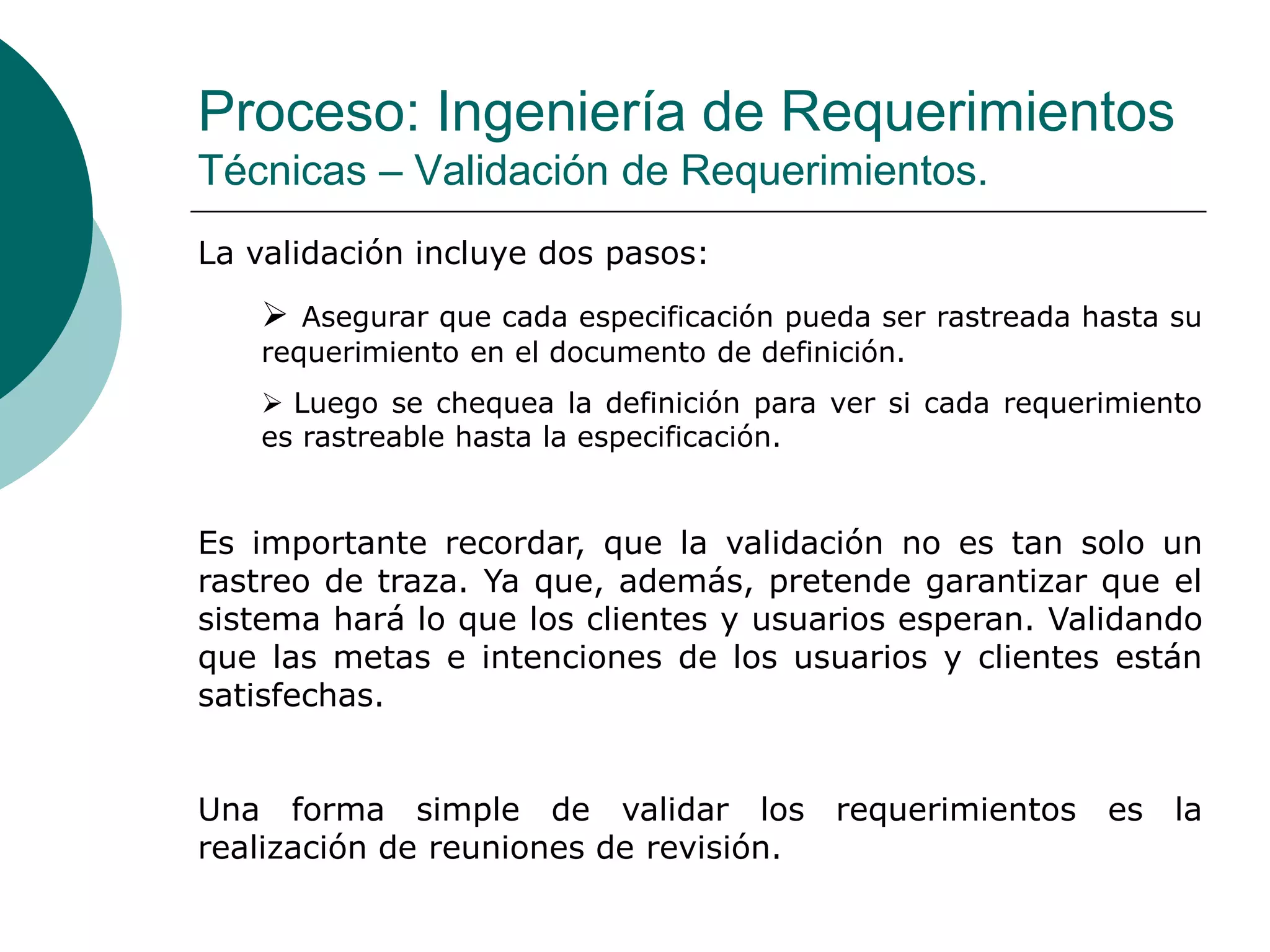 Proceso: Ingeniería de Requerimientos
Técnicas – Validación de Requerimientos.
La validación incluye dos pasos:
 Asegurar que cada especificación pueda ser rastreada hasta su
requerimiento en el documento de definición.
 Luego se chequea la definición para ver si cada requerimiento
es rastreable hasta la especificación.
Es importante recordar, que la validación no es tan solo un
rastreo de traza. Ya que, además, pretende garantizar que el
sistema hará lo que los clientes y usuarios esperan. Validando
que las metas e intenciones de los usuarios y clientes están
satisfechas.
Una forma simple de validar los requerimientos es la
realización de reuniones de revisión.
 