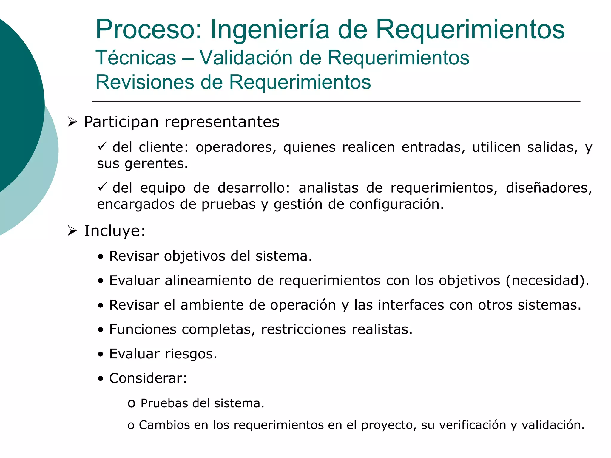 Proceso: Ingeniería de Requerimientos
Técnicas – Validación de Requerimientos
Revisiones de Requerimientos
 Participan representantes
 del cliente: operadores, quienes realicen entradas, utilicen salidas, y
sus gerentes.
 del equipo de desarrollo: analistas de requerimientos, diseñadores,
encargados de pruebas y gestión de configuración.
 Incluye:
• Revisar objetivos del sistema.
• Evaluar alineamiento de requerimientos con los objetivos (necesidad).
• Revisar el ambiente de operación y las interfaces con otros sistemas.
• Funciones completas, restricciones realistas.
• Evaluar riesgos.
• Considerar:
o Pruebas del sistema.
o Cambios en los requerimientos en el proyecto, su verificación y validación.
 