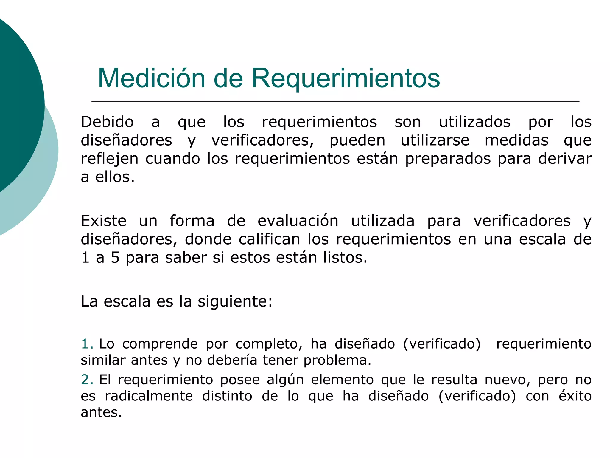 Medición de Requerimientos
Debido a que los requerimientos son utilizados por los
diseñadores y verificadores, pueden utilizarse medidas que
reflejen cuando los requerimientos están preparados para derivar
a ellos.
Existe un forma de evaluación utilizada para verificadores y
diseñadores, donde califican los requerimientos en una escala de
1 a 5 para saber si estos están listos.
La escala es la siguiente:
1. Lo comprende por completo, ha diseñado (verificado) requerimiento
similar antes y no debería tener problema.
2. El requerimiento posee algún elemento que le resulta nuevo, pero no
es radicalmente distinto de lo que ha diseñado (verificado) con éxito
antes.
 