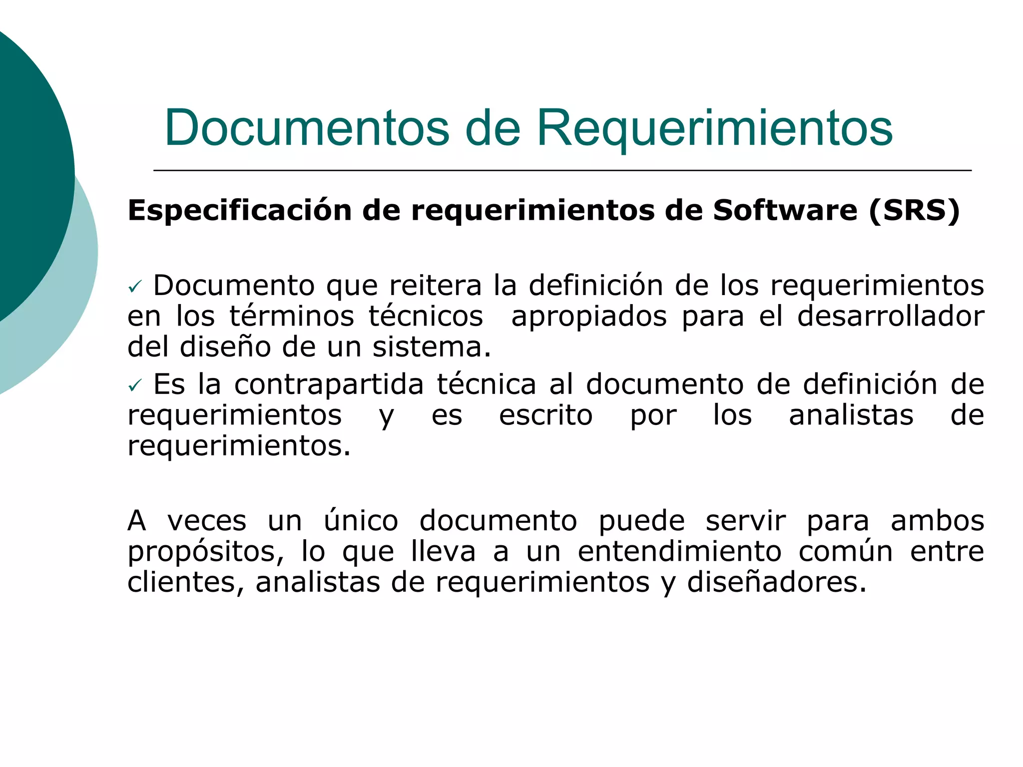 Documentos de Requerimientos
Especificación de requerimientos de Software (SRS)
 Documento que reitera la definición de los requerimientos
en los términos técnicos apropiados para el desarrollador
del diseño de un sistema.
 Es la contrapartida técnica al documento de definición de
requerimientos y es escrito por los analistas de
requerimientos.
A veces un único documento puede servir para ambos
propósitos, lo que lleva a un entendimiento común entre
clientes, analistas de requerimientos y diseñadores.
 