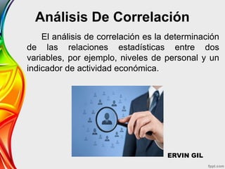 Análisis De Correlación
El análisis de correlación es la determinación
de las relaciones estadísticas entre dos
variables, por ejemplo, niveles de personal y un
indicador de actividad económica.
ERVIN GIL
 