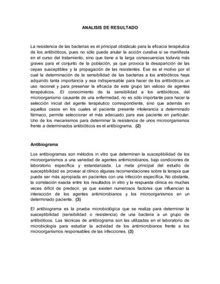 ANALISIS DE RESULTADO
La resistencia de las bacterias es el principal obstáculo para la eficacia terapéutica
de los antibióticos, pues no sólo puede anular la acción curativa si se manifiesta
en el curso del tratamiento, sino que tiene a la larga consecuencias todavía más
graves para el conjunto de la población, ya que provoca la desaparición de las
cepas susceptibles y la propagación de las resistentes. Ese es el motivo por el
cual la determinación de la sensibilidad de las bacterias a los antibióticos haya
adquirido tanta importancia y sea indispensable para hacer de los antibióticos un
uso racional y para preservar la eficacia de este grupo tan valioso de agentes
terapéuticos. .El conocimiento de la sensibilidad a los antibióticos, del
microorganismo causante de una enfermedad, no es sólo importante para hacer la
selección inicial del agente terapéutico correspondiente, sino que además en
aquellos casos en los cuales el paciente presente intolerancia a determinado
fármaco, permite seleccionar el más adecuado para ese paciente en particular.
Uno de los mecanismos para determinar la resistencia de unos microorganismos
frente a determinados antibióticos es el antibiograma. (2)
Antibiograma
Los antibiogramas son métodos in vitro que determinan la susceptibilidad de los
microorganismos a una variedad de agentes antimicrobianos, bajo condiciones de
laboratorio específica y estandarizada. La meta principal del estudio de
susceptibilidad es proveer al clínico algunas recomendaciones sobre la terapia que
puede ser más apropiada en pacientes con una infección específica. No obstante,
la correlación exacta entre los resultados in vitro y la respuesta clínica es muchas
veces difícil de predecir, ya que existen numerosos factores que influencian la
interacción de los agentes antimicrobianos y los microorganismos en un
determinado paciente. (3)
El antibiograma es la prueba microbiológica que se realiza para determinar la
susceptibilidad (sensibilidad o resistencia) de una bacteria a un grupo de
antibióticos. Las técnicas de antibiograma son las utilizadas en el laboratorio de
microbiología para estudiar la actividad de los antimicrobianos frente a los
microorganismos responsables de las infecciones. (3)
 