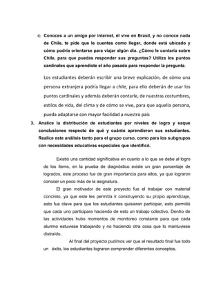 4) Conoces a un amigo por internet, él vive en Brasil, y no conoce nada
de Chile, te pide que le cuentes como llegar, donde está ubicado y
cómo podría orientarse para viajar algún día. ¿Cómo le contaría sobre
Chile, para que puedas responder sus preguntas? Utiliza los puntos
cardinales que aprendiste el año pasado para responder la pregunta.
Los estudiantes deberán escribir una breve explicación, de cómo una
persona extranjera podría llegar a chile, para ello deberán de usar los
puntos cardinales y además deberán contarle, de nuestras costumbres,
estilos de vida, del clima y de cómo se vive, para que aquella persona,
pueda adaptarse con mayor facilidad a nuestro país
3. Analice la distribución de estudiantes por niveles de logro y saque
conclusiones respecto de qué y cuánto aprendieron sus estudiantes.
Realice este análisis tanto para el grupo curso, como para los subgrupos
con necesidades educativas especiales que identificó.
Existió una cantidad significativa en cuanto a lo que se debe al logro
de los ítems, en la prueba de diagnóstico existe un gran porcentaje de
logrados, este proceso fue de gran importancia para ellos, ya que lograron
conocer un poco más de la asignatura.
El gran motivador de este proyecto fue el trabajar con material
concreto, ya que este les permitía ir construyendo su propio aprendizaje,
esto fue clave para que los estudiantes quisieran participar, esto permitió
que cada uno participara haciendo de esto un trabajo colectivo. Dentro de
las actividades hubo momentos de monitoreo constante para que cada
alumno estuviese trabajando y no haciendo otra cosa que lo mantuviese
distraído.
Al final del proyecto pudimos ver que el resultado final fue todo
un éxito, los estudiantes lograron comprender diferentes conceptos.
 