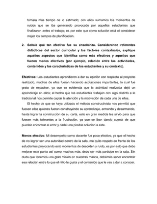 tomara más tiempo de lo estimado; con ellos sumamos los momentos de
ruidos que se iba generando provocado por aquellos estudiantes que
finalizaron antes el trabajo; es por este que como solución está el considerar
mejor los tiempos de planificación.
2. Señale qué tan efectiva fue su enseñanza. Considerando referentes
didácticos del sector curricular y los factores contextuales, explique
aquellos aspectos que identifica como más efectivos y aquellos que
fueron menos efectivos (por ejemplo, relación entre las actividades,
contenidos y las características de los estudiantes y su contexto).
Efectivos: Los estudiantes aprendieron a dar su opinión con respecto al proyecto
realizado, muchos de ellos fueron haciendo acotaciones importantes, lo cual fue
grato de escuchar, ya que se evidencia que la actividad realizada dejó un
aprendizaje en ellos; el hecho que los estudiantes trabajen con algo distinto a lo
tradicional nos permite captar la atención y la motivación de cada uno de ellos.
El hecho de que se haya utilizado el método constructivista nos permitió que
fuesen ellos quienes fueran construyendo su aprendizaje, armando y desarmando,
hasta lograr la construcción de su carta, esto en gran medida les sirvió para que
fuesen más tolerantes a la frustración, ya que se iban dando cuenta de que
pueden encontrar el error y darle una posible solución a este.
Menos efectivo: Mi desempeño como docente fue poco efectivo, ya que el hecho
de no lograr ser una autoridad dentro de la sala, me quito respeto en frente de los
estudiantes provocando esto momentos de desorden y ruido, es por esto que debo
mejorar este punto así como muchos más, debo ser más participe en la sala. Sin
duda que tenemos una gran misión en nuestras manos, debemos saber encontrar
esa relación entre lo que el niño le gusta y el contenido que le vas a dar a conocer.
 