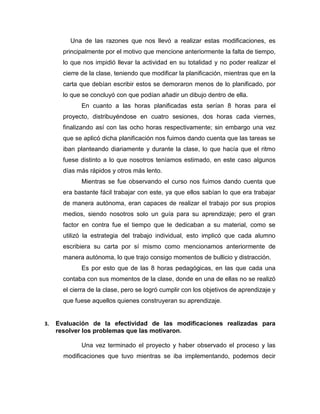 Una de las razones que nos llevó a realizar estas modificaciones, es
principalmente por el motivo que mencione anteriormente la falta de tiempo,
lo que nos impidió llevar la actividad en su totalidad y no poder realizar el
cierre de la clase, teniendo que modificar la planificación, mientras que en la
carta que debían escribir estos se demoraron menos de lo planificado, por
lo que se concluyó con que podían añadir un dibujo dentro de ella.
En cuanto a las horas planificadas esta serían 8 horas para el
proyecto, distribuyéndose en cuatro sesiones, dos horas cada viernes,
finalizando así con las ocho horas respectivamente; sin embargo una vez
que se aplicó dicha planificación nos fuimos dando cuenta que las tareas se
iban planteando diariamente y durante la clase, lo que hacía que el ritmo
fuese distinto a lo que nosotros teníamos estimado, en este caso algunos
días más rápidos y otros más lento.
Mientras se fue observando el curso nos fuimos dando cuenta que
era bastante fácil trabajar con este, ya que ellos sabían lo que era trabajar
de manera autónoma, eran capaces de realizar el trabajo por sus propios
medios, siendo nosotros solo un guía para su aprendizaje; pero el gran
factor en contra fue el tiempo que le dedicaban a su material, como se
utilizó la estrategia del trabajo individual, esto implicó que cada alumno
escribiera su carta por sí mismo como mencionamos anteriormente de
manera autónoma, lo que trajo consigo momentos de bullicio y distracción.
Es por esto que de las 8 horas pedagógicas, en las que cada una
contaba con sus momentos de la clase, donde en una de ellas no se realizó
el cierra de la clase, pero se logró cumplir con los objetivos de aprendizaje y
que fuese aquellos quienes construyeran su aprendizaje.
3. Evaluación de la efectividad de las modificaciones realizadas para
resolver los problemas que las motivaron.
Una vez terminado el proyecto y haber observado el proceso y las
modificaciones que tuvo mientras se iba implementando, podemos decir
 