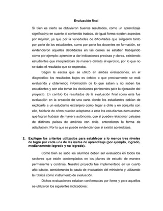 Evaluación final
Si bien es cierto se obtuvieron buenos resultados, como un aprendizaje
significativo en cuanto al contenido tratado, de igual forma existen aspectos
por mejorar, ya que por la variedades de dificultades que surgieron tanto
por parte de los estudiantes, como por parte las docentes en formación, se
evidenciaron aquellas debilidades en las cuales se estaban trabajando
como por ejemplo: aprender a dar indicaciones precisas y claras, existiendo
estudiantes que interpretaban de manera distinta el ejercicio, por lo que no
se daba el resultado que se esperaba.
Según la escala que se utilizó en ambas evaluaciones, en el
diagnóstico los resultados bajos es debido a que precisamente se está
evaluando y obteniendo información de lo que saben y no saben los
estudiantes y con ello tomar las decisiones pertinentes para la ejecución del
proyecto. En cambio los resultados de la evaluación final como esta fue
evaluación en la creación de una carta donde los estudiantes debían de
explicarle a un estudiante extranjero como llegar a chile y en conjunto con
ello, hablarle de cómo pueden adaptarse a este los estudiantes demuestran
que logran trabajar de manera autónoma, que si pueden relacionar paisajes
de distintos países de américa con chile, entendieron la forma de
adaptación. Por lo que se puede evidenciar que si existió aprendizaje.
2. Explique los criterios utilizados para establecer a lo menos tres niveles
de logro por cada una de las metas de aprendizaje (por ejemplo, logrado,
medianamente logrado y no logrado).
Como bien se sabe los alumnos deben ser evaluados en todos los
sectores que estén contemplados en los planes de estudio de manera
permanente y continua. Nuestro proyecto fue implementado en un cuarto
año básico, considerando la pauta de evaluación del ministerio y utilizando
la rúbrica como instrumento de evaluación.
Dichas evaluaciones estaban conformadas por ítems y para aquellos
se utilizaron los siguientes indicadores:
 