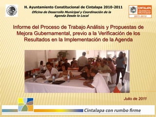 H. Ayuntamiento Constitucional de Cintalapa 2010-2011 Oficina de Desarrollo Municipal y Coordinación de la Agenda Desde lo Local Informe del Proceso de Trabajo Análisis y Propuestas de Mejora Gubernamental, previo a la Verificación de los Resultados en la Implementación de la Agenda Julio de 2011 