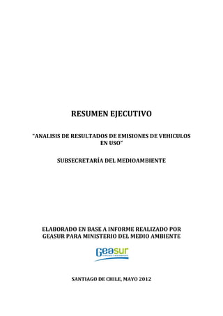 RESUMEN EJECUTIVO
“ANALISIS DE RESULTADOS DE EMISIONES DE VEHICULOS
EN USO”
SUBSECRETARÍA DEL MEDIOAMBIENTE
ELABORADO EN BASE A INFORME REALIZADO POR
GEASUR PARA MINISTERIO DEL MEDIO AMBIENTE
SANTIAGO DE CHILE, MAYO 2012
 