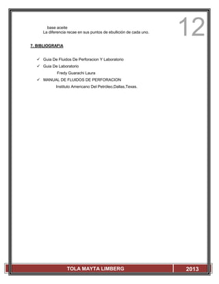 12
TOLA MAYTA LIMBERG 2013
base aceite
La diferencia recae en sus puntos de ebullición de cada uno.
7. BIBLIOGRAFIA
 Guia De Fluidos De Perforacion Y Laboratorio
 Guia De Laboratorio
Fredy Guarachi Laura
 MANUAL DE FLUIDOS DE PERFORACION
Instituto Americano Del Petróleo,Dallas,Texas.
 