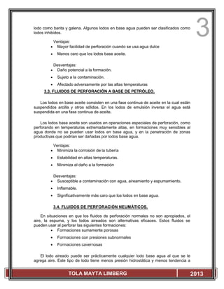 3
TOLA MAYTA LIMBERG 2013
lodo como barita y galena. Algunos lodos en base agua pueden ser clasificados como
lodos inhibidos.
Ventajas:
 Mayor facilidad de perforación cuando se usa agua dulce
 Menos caro que los lodos base aceite.
Desventajas:
 Daño potencial a la formación.
 Sujeto a la contaminación.
 Afectado adversamente por las altas temperaturas
3.3. FLUIDOS DE PERFORACIÓN A BASE DE PETRÓLEO.
Los lodos en base aceite consisten en una fase continua de aceite en la cual están
suspendidos arcilla y otros sólidos. En los lodos de emulsión inversa el agua está
suspendida en una fase continua de aceite.
Los lodos base aceite son usados en operaciones especiales de perforación, como
perforando en temperaturas extremadamente altas, en formaciones muy sensibles al
agua donde no se pueden usar lodos en base agua, y en la penetración de zonas
productivas que podrían ser dañadas por lodos base agua.
Ventajas:
 Minimiza la corrosión de la tubería
 Estabilidad en altas temperaturas.
 Minimiza el daño a la formación
Desventajas:
 Susceptible a contaminación con agua, aireamiento y espumamiento.
 Inflamable.
 Significativamente más caro que los lodos en base agua.
3.4. FLUIDOS DE PERFORACIÓN NEUMÁTICOS.
En situaciones en que los fluidos de perforación normales no son apropiados, el
aire, la espuma, y los lodos aireados son alternativas eficaces. Estos fluidos se
pueden usar al perforar las siguientes formaciones:
 Formaciones sumamente porosas
 Formaciones con presiones subnormales
 Formaciones cavernosas
El lodo aireado puede ser prácticamente cualquier lodo base agua al que se le
agrega aire. Este tipo de lodo tiene menos presión hidrostática y menos tendencia a
 