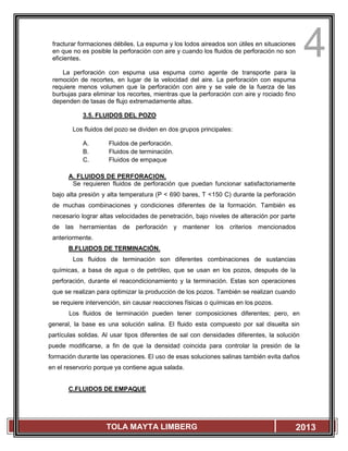 4
TOLA MAYTA LIMBERG 2013
fracturar formaciones débiles. La espuma y los lodos aireados son útiles en situaciones
en que no es posible la perforación con aire y cuando los fluidos de perforación no son
eficientes.
La perforación con espuma usa espuma como agente de transporte para la
remoción de recortes, en lugar de la velocidad del aire. La perforación con espuma
requiere menos volumen que la perforación con aire y se vale de la fuerza de las
burbujas para eliminar los recortes, mientras que la perforación con aire y rociado fino
dependen de tasas de flujo extremadamente altas.
3.5. FLUIDOS DEL POZO
Los fluidos del pozo se dividen en dos grupos principales:
A. Fluidos de perforación.
B. Fluidos de terminación.
C. Fluidos de empaque
A. FLUIDOS DE PERFORACION.
Se requieren fluidos de perforación que puedan funcionar satisfactoriamente
bajo alta presión y alta temperatura (P < 690 bares, T <150 C) durante la perforación
de muchas combinaciones y condiciones diferentes de la formación. También es
necesario lograr altas velocidades de penetración, bajo niveles de alteración por parte
de las herramientas de perforación y mantener los criterios mencionados
anteriormente.
B.FLUIDOS DE TERMINACIÓN.
Los fluidos de terminación son diferentes combinaciones de sustancias
químicas, a basa de agua o de petróleo, que se usan en los pozos, después de la
perforación, durante el reacondicionamiento y la terminación. Estas son operaciones
que se realizan para optimizar la producción de los pozos. También se realizan cuando
se requiere intervención, sin causar reacciones físicas o químicas en los pozos.
Los fluidos de terminación pueden tener composiciones diferentes; pero, en
general, la base es una solución salina. El fluido esta compuesto por sal disuelta sin
partículas solidas. Al usar tipos diferentes de sal con densidades diferentes, la solución
puede modificarse, a fin de que la densidad coincida para controlar la presión de la
formación durante las operaciones. El uso de esas soluciones salinas también evita daños
en el reservorio porque ya contiene agua salada.
C.FLUIDOS DE EMPAQUE
 