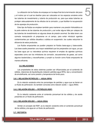 5
TOLA MAYTA LIMBERG 2013
La utilización de los fluidos de empaque en la etapa final de la terminación del pozo
y el motivo por el cual se diseñan para ser colocados en los espacios anulares entre
las tuberías de revestimiento y tubería de producción es, para que estas tuberías se
protejan adecuadamente de los efectos de la corrosión, y que faciliten la recuperación
de los aparejos de producción.
Este tipo de fluidos se emplean también para mantener una presión hidrostática en
la parte externa de las tuberías de producción y así evitar alguna falla por colapso de
las tuberías de revestimiento en algunas áreas de presión anormal. Se debe tener una
correcta manipulación al prepararse en el campo, para evitar introducir agentes
contaminantes por sólidos disueltos o sólidos en suspensión, los cuales reducirían la
eficiencia de estos productos.
Los fluidos empacantes se pueden preparar en fluidos base-agua y base-aceite.
Los base aceite presentan una mayor estabilidad que los preparados con agua, ya que
los base agua por su naturaleza química requieren el empleo de agentes químicos
especiales como son los inhibidores de corrosión, secuestrantes de gases, así como
algunos bactericidas y viscosificantes y cumplir su función como fluido empacante de
manera eficiente.
3.6. RELACIONES
Las propiedades de estos sistemas pueden ser influenciadas por el contenido de
sólidos, relaciones de liquido/liquido (relación petróleo-agua RPA), tipo y concentración
de emulsificante, así como presión y temperatura de fondo pozo.
3.6.1. RELACIÓN PETRÓLEO — AGUA (RPA)
Es la relación existente entre los porcentajes de petróleo y agua que se tienen en
un fluido de perforación. Es también conocida como relación aceite — agua (RAA)
3.6.2. RELACIÓN SÓLIDO — PETRÓLEO (RSP)
Es la relación existente entre el contenido porcentual de los sólidos y de aceite
presentes en un fluido de perforación.
3.6.3. RELACIÓN SÓLIDO — AGUA (RSA)
Similar al concepto del RSP, es la relación existente entre el contenido porcentual
de los sólidos y de agua en un fluido de perforación.
3.7. RETORTA
 