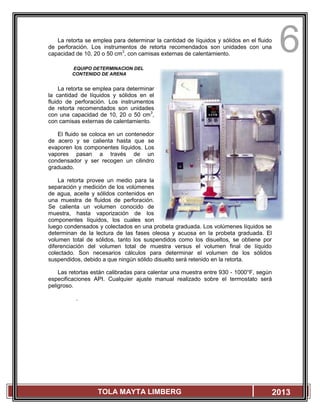 6
TOLA MAYTA LIMBERG 2013
La retorta se emplea para determinar la cantidad de líquidos y sólidos en el fluido
de perforación. Los instrumentos de retorta recomendados son unidades con una
capacidad de 10, 20 o 50 cm3
, con camisas externas de calentamiento.
EQUIPO DETERMINACION DEL
CONTENIDO DE ARENA
La retorta se emplea para determinar
la cantidad de líquidos y sólidos en el
fluido de perforación. Los instrumentos
de retorta recomendados son unidades
con una capacidad de 10, 20 o 50 cm3
,
con camisas externas de calentamiento.
El fluido se coloca en un contenedor
de acero y se calienta hasta que se
evaporen los componentes líquidos. Los
vapores pasan a través de un
condensador y ser recogen un cilindro
graduado.
La retorta provee un medio para la
separación y medición de los volúmenes
de agua, aceite y sólidos contenidos en
una muestra de fluidos de perforación.
Se calienta un volumen conocido de
muestra, hasta vaporización de los
componentes líquidos, los cuales son
luego condensados y colectados en una probeta graduada. Los volúmenes líquidos se
determinan de la lectura de las fases oleosa y acuosa en la probeta graduada. El
volumen total de sólidos, tanto los suspendidos como los disueltos, se obtiene por
diferenciación del volumen total de muestra versus el volumen final de líquido
colectado. Son necesarios cálculos para determinar el volumen de los sólidos
suspendidos, debido a que ningún sólido disuelto será retenido en la retorta.
Las retortas están calibradas para calentar una muestra entre 930 - 1000°F, según
especificaciones API. Cualquier ajuste manual realizado sobre el termostato será
peligroso.
.
 