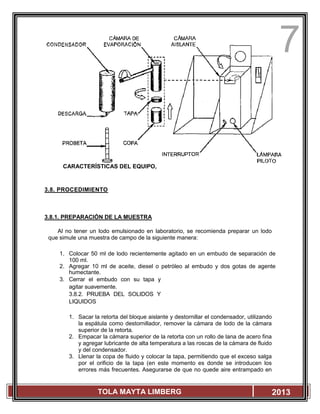 7
TOLA MAYTA LIMBERG 2013
CARACTERÍSTICAS DEL EQUIPO,
3.8. PROCEDIMIENTO
3.8.1. PREPARACIÓN DE LA MUESTRA
Al no tener un lodo emulsionado en laboratorio, se recomienda preparar un lodo
que simule una muestra de campo de la siguiente manera:
1. Colocar 50 ml de lodo recientemente agitado en un embudo de separación de
100 ml.
2. Agregar 10 ml de aceite, diesel o petróleo al embudo y dos gotas de agente
humectante.
3. Cerrar el embudo con su tapa y
agitar suavemente.
3.8.2. PRUEBA DEL SOLIDOS Y
LIQUIDOS
1. Sacar la retorta del bloque aislante y destornillar el condensador, utilizando
la espátula como destornillador, remover la cámara de lodo de la cámara
superior de la retorta.
2. Empacar la cámara superior de la retorta con un rollo de lana de acero fina
y agregar lubricante de alta temperatura a las roscas de la cámara de fluido
y del condensador.
3. Llenar la copa de fluido y colocar la tapa, permitiendo que el exceso salga
por el orificio de la tapa (en este momento es donde se introducen los
errores más frecuentes. Asegurarse de que no quede aire entrampado en
 