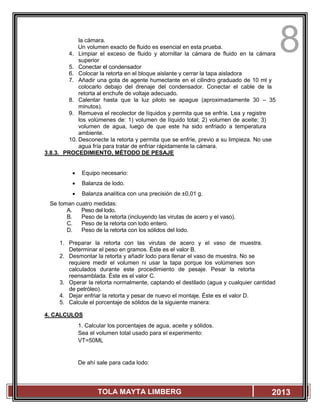 8
TOLA MAYTA LIMBERG 2013
la cámara.
Un volumen exacto de fluido es esencial en esta prueba.
4. Limpiar el exceso de fluido y atornillar la cámara de fluido en la cámara
superior
5. Conectar el condensador
6. Colocar la retorta en el bloque aislante y cerrar la tapa aisladora
7. Añadir una gota de agente humectante en el cilindro graduado de 10 ml y
colocarlo debajo del drenaje del condensador. Conectar el cable de la
retorta al enchufe de voltaje adecuado.
8. Calentar hasta que la luz piloto se apague (aproximadamente 30 – 35
minutos).
9. Remueva el recolector de líquidos y permita que se enfríe. Lea y registre
los volúmenes de: 1) volumen de líquido total; 2) volumen de aceite; 3)
volumen de agua, luego de que este ha sido enfriado a temperatura
ambiente.
10. Desconecte la retorta y permita que se enfríe, previo a su limpieza. No use
agua fría para tratar de enfriar rápidamente la cámara.
3.8.3. PROCEDIMIENTO, MÉTODO DE PESAJE
 Equipo necesario:
 Balanza de lodo.
 Balanza analítica con una precisión de ±0,01 g.
Se toman cuatro medidas:
A. Peso del lodo.
B. Peso de la retorta (incluyendo las virutas de acero y el vaso).
C. Peso de la retorta con lodo entero.
D. Peso de la retorta con los sólidos del lodo.
1. Preparar la retorta con las virutas de acero y el vaso de muestra.
Determinar el peso en gramos. Éste es el valor B.
2. Desmontar la retorta y añadir lodo para llenar el vaso de muestra. No se
requiere medir el volumen ni usar la tapa porque los volúmenes son
calculados durante este procedimiento de pesaje. Pesar la retorta
reensamblada. Éste es el valor C.
3. Operar la retorta normalmente, captando el destilado (agua y cualquier cantidad
de petróleo).
4. Dejar enfriar la retorta y pesar de nuevo el montaje. Éste es el valor D.
5. Calcule el porcentaje de sólidos de la siguiente manera:
4. CALCULOS
1. Calcular los porcentajes de agua, aceite y sólidos.
Sea el volumen total usado para el experimento:
VT=50ML
De ahí sale para cada lodo:
 
