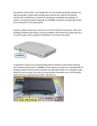 Los primeros routers ADSL, si los comparamos con los actuales destacaban porque eran
algo más grandes, tenían cuatro entradas para conectar por cable de red Ethernet,
conector RJ11 de teléfono y un puerto de consola del cual hablaré más adelante. En
cuanto a la velocidad máxima soportada era de 8Mbps y permitían los siguientes modos
de sincronización: t1.413, glite y gdmt.
El primer modelo del que voy a mencionar es el 3 Com 812 que fue el primer router que
distribuyó Telefónica para ADSL y uno de los modelos más famosos de la época gracias a
lo cual ha tenido su foro especifico en ADSLZone y en muchas otras webs
El siguiente en aparecer fue el Zyxel Prestige 643 con también cuatro puertos Ethernet
pero a diferencia del anterior a 100Mbps lo cual supuso un avance en el apartado LAN. Sin
embargo el 643 a diferencia del 3 Com tenía una tabla NAT de 256. En su momento hubo
debate de cual era mejor de los dos, en lo que ganaba claramente uno en el otro perdía.
uínéis el KIT que se distribuía con el 643: - See more at:
 
