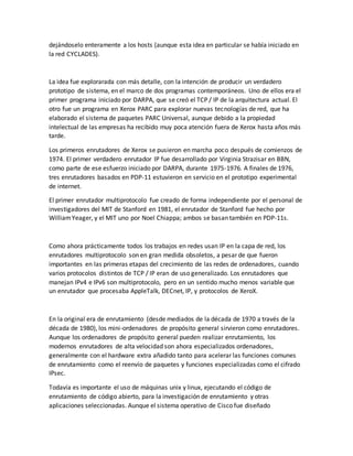 dejándoselo enteramente a los hosts (aunque esta idea en particular se había iniciado en
la red CYCLADES).
La idea fue explorarada con más detalle, con la intención de producir un verdadero
prototipo de sistema, en el marco de dos programas contemporáneos. Uno de ellos era el
primer programa iniciado por DARPA, que se creó el TCP / IP de la arquitectura actual. El
otro fue un programa en Xerox PARC para explorar nuevas tecnologías de red, que ha
elaborado el sistema de paquetes PARC Universal, aunque debido a la propiedad
intelectual de las empresas ha recibido muy poca atención fuera de Xerox hasta años más
tarde.
Los primeros enrutadores de Xerox se pusieron en marcha poco después de comienzos de
1974. El primer verdadero enrutador IP fue desarrollado por Virginia Strazisar en BBN,
como parte de ese esfuerzo iniciado por DARPA, durante 1975-1976. A finales de 1976,
tres enrutadores basados en PDP-11 estuvieron en servicio en el prototipo experimental
de internet.
El primer enrutador multiprotocolo fue creado de forma independiente por el personal de
investigadores del MIT de Stanford en 1981, el enrutador de Stanford fue hecho por
WilliamYeager, y el MIT uno por Noel Chiappa; ambos se basan también en PDP-11s.
Como ahora prácticamente todos los trabajos en redes usan IP en la capa de red, los
enrutadores multiprotocolo son en gran medida obsoletos, a pesar de que fueron
importantes en las primeras etapas del crecimiento de las redes de ordenadores, cuando
varios protocolos distintos de TCP / IP eran de uso generalizado. Los enrutadores que
manejan IPv4 e IPv6 son multiprotocolo, pero en un sentido mucho menos variable que
un enrutador que procesaba AppleTalk, DECnet, IP, y protocolos de XeroX.
En la original era de enrutamiento (desde mediados de la década de 1970 a través de la
década de 1980), los mini-ordenadores de propósito general sirvieron como enrutadores.
Aunque los ordenadores de propósito general pueden realizar enrutamiento, los
modernos enrutadores de alta velocidad son ahora especializados ordenadores,
generalmente con el hardware extra añadido tanto para acelerar las funciones comunes
de enrutamiento como el reenvío de paquetes y funciones especializadas como el cifrado
IPsec.
Todavía es importante el uso de máquinas unix y linux, ejecutando el código de
enrutamiento de código abierto, para la investigación de enrutamiento y otras
aplicaciones seleccionadas. Aunque el sistema operativo de Cisco fue diseñado
 