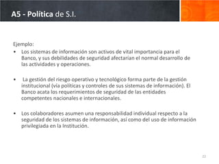A5 - Política de S.I.


Ejemplo:
• Los sistemas de información son activos de vital importancia para el
   Banco, y sus debilidades de seguridad afectarían el normal desarrollo de
   las actividades y operaciones.

•    La gestión del riesgo operativo y tecnológico forma parte de la gestión
    institucional (vía políticas y controles de sus sistemas de información). El
    Banco acata los requerimientos de seguridad de las entidades
    competentes nacionales e internacionales.

• Los colaboradores asumen una responsabilidad individual respecto a la
  seguridad de los sistemas de información, así como del uso de información
  privilegiada en la Institución.




                                                                                   22
 
