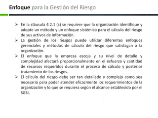 Enfoque para la Gestión del Riesgo

   En la cláusula 4.2.1 (c) se requiere que la organización identifique y
    adopte un método y un enfoque sistémico para el cálculo del riesgo
    de sus activos de información.
   La gestión de los riesgos puede utilizar diferentes enfoques
    gerenciales y métodos de cálculo del riesgo que satisfagan a la
    organización.
   El enfoque que la empresa escoja y su nivel de detalle y
    complejidad afectará proporcionalmente en el esfuerzo y cantidad
    de recursos requeridos durante el proceso de cálculo y posterior
    tratamiento de los riesgos.
   El cálculo del riesgo debe ser tan detallado y complejo como sea
    necesario para poder atender eficazmente los requerimientos de la
    organización y lo que se requiera según el alcance establecido por el
    SGSI.
 