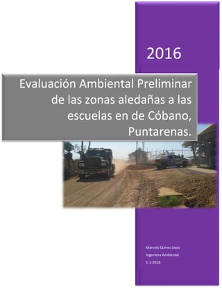 2016
Marcela Quiros Lepiz
Ingeniera Ambiental
1-1-2016
Evaluación Ambiental Preliminar
de las zonas aledañas a las
escuelas en de Cóbano,
Puntarenas.
 