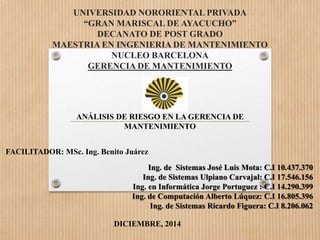 UNIVERSIDAD NORORIENTAL PRIVADA 
“GRAN MARISCAL DE AYACUCHO” 
DECANATO DE POST GRADO 
MAESTRIA EN INGENIERIA DE MANTENIMIENTO 
NUCLEO BARCELONA 
GERENCIA DE MANTENIMIENTO 
ANÁLISIS DE RIESGO EN LA GERENCIA DE 
MANTENIMIENTO 
Ing. de Sistemas José Luis Mota: C.I 10.437.370 
Ing. de Sistemas Ulpiano Carvajal: C.I 17.546.156 
Ing. en Informática Jorge Portuguez : C.I 14.290.399 
Ing. de Computación Alberto Lúquez: C.I 16.805.396 
Ing. de Sistemas Ricardo Figuera: C.I 8.206.062 
FACILITADOR: MSc. Ing. Benito Juárez 
DICIEMBRE, 2014 
 