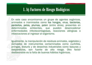 En este caso encontramos un grupo de agentes orgánicos,
animados o inanimados como los hongos, virus, bacterias,
parásitos, pelos, plumas, polen (entre otros), presentes en
determinados ambientes, que pueden desencadenar
enfermedades infectocontagiosas, reacciones alérgicas o
intoxicaciones al ingresar al organismo.
Igualmente, la manipulación de residuos animales, vegetales y
derivados de instrumentos contaminados como cuchillos,
jeringas, bisturís y de desechos industriales como basuras y
desperdicios, son fuente de alto riesgo. Otro factor
desfavorable es la falta de buenos hábitos higiénicos.

 