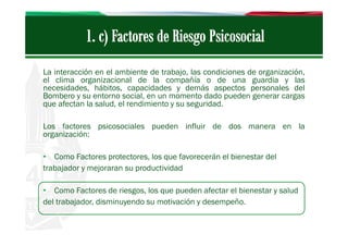 La interacción en el ambiente de trabajo, las condiciones de organización,
el clima organizacional de la compañía o de una guardia y las
necesidades, hábitos, capacidades y demás aspectos personales del
Bombero y su entorno social, en un momento dado pueden generar cargas
que afectan la salud, el rendimiento y su seguridad.
Los factores psicosociales pueden influir de dos manera en la
organización:
• Como Factores protectores, los que favorecerán el bienestar del
trabajador y mejoraran su productividad
• Como Factores de riesgos, los que pueden afectar el bienestar y salud
del trabajador, disminuyendo su motivación y desempeño.

 