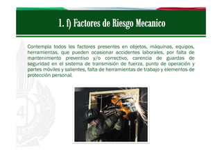 Contempla todos los factores presentes en objetos, máquinas, equipos,
herramientas, que pueden ocasionar accidentes laborales, por falta de
mantenimiento preventivo y/o correctivo, carencia de guardas de
seguridad en el sistema de transmisión de fuerza, punto de operación y
partes móviles y salientes, falta de herramientas de trabajo y elementos de
protección personal.

 