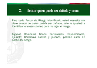 Para cada Factor de Riesgo identificado usted necesita ser
claro acerca de quien podría ser dañado, esto le ayudará a
identificar el mejor camino para manejar el riesgo.
Algunos Bomberos tienen particulares requerimientos,
ejemplo: Bomberos nuevos y jóvenes, podrían estar en
particular riesgo.

 
