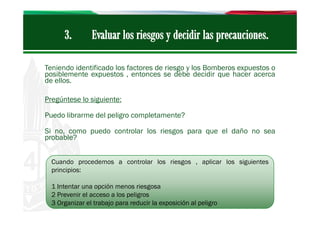 Teniendo identificado los factores de riesgo y los Bomberos expuestos o
posiblemente expuestos , entonces se debe decidir que hacer acerca
de ellos.
Pregúntese lo siguiente:
Puedo librarme del peligro completamente?
Si no, como puedo controlar los riesgos para que el daño no sea
probable?
Cuando procedemos a controlar los riesgos , aplicar los siguientes
principios:
1 Intentar una opción menos riesgosa
2 Prevenir el acceso a los peligros
3 Organizar el trabajo para reducir la exposición al peligro

 