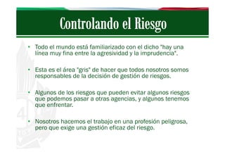 • Todo el mundo está familiarizado con el dicho "hay una
línea muy fina entre la agresividad y la imprudencia".
• Esta es el área "gris" de hacer que todos nosotros somos
responsables de la decisión de gestión de riesgos.
• Algunos de los riesgos que pueden evitar algunos riesgos
que podemos pasar a otras agencias, y algunos tenemos
que enfrentar.
• Nosotros hacemos el trabajo en una profesión peligrosa,
pero que exige una gestión eficaz del riesgo.

 