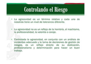 • La agresividad es un término relativo y cada uno de
nosotros tiene un nivel de tolerancia diferente.
• La agresividad no es un reflejo de la hombría, el machismo,
la profesionalidad, la valentía o coraje.
• Controlada la agresividad, en conjunto con un análisis de
incidentes adecuado y la toma de decisiones de gestión de
riesgos, es un reflejo directo de su dedicación,
profesionalismo y determinación para hacer un buen
trabajo.

 