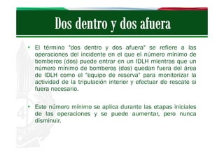 • El término "dos dentro y dos afuera" se refiere a las
operaciones del incidente en el que el número mínimo de
bomberos (dos) puede entrar en un IDLH mientras que un
número mínimo de bomberos (dos) quedan fuera del área
de IDLH como el "equipo de reserva" para monitorizar la
actividad de la tripulación interior y efectuar de rescate si
fuera necesario.
• Este número mínimo se aplica durante las etapas iniciales
de las operaciones y se puede aumentar, pero nunca
disminuir.

 