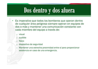 • Es imperativo que todos los bomberos que operan dentro
de cualquier área peligrosa siempre operan en equipos de
dos o más y mantener una comunicación constante con
cada miembro del equipo a través de:
o visual
o audible
o físico
o dispositivo de seguridad
o Mantener una estrecha proximidad entre sí para proporcionar

asistencia en caso de una emergencia.

 