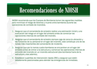 NIOSH recomienda que los Cuerpos de Bomberos tomen las siguientes medidas
para minimizar el riesgo de lesiones y muerte entre bomberos durante las
operaciones de combate de incendios.
1. Asegurar que el comandante de siniestro realice una estimación inicial y una
evaluación del riesgo en el lugar del siniestro antes de comenzar las
operaciones internas de combate del incendio.
2. Asegurar que el comandante de siniestro siempre siga de cerca la ubicación y
las funciones de su personal en el lugar del incendio, esto constituye una de las
tareas más importantes del comandante de incidente.
3. Asegurar que por lo menos cuatro bomberos se encuentren en el lugar del
siniestro antes de entrar a la estructura y comenzar las operaciones internas de
extinción del incendio en un incendio estructural (dos bomberos fuera de la
estructura y dos adentro).
4. Establecer cuadrillas de intervención rápida (RIC) y asegurar que estén
debidamente posicionadas para atender las emergencias de inmediato.
25

 